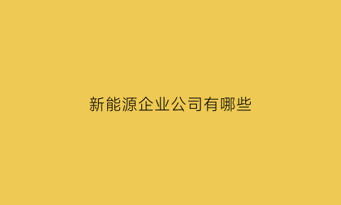 新能源企业公司有哪些(新能源公司有哪些)