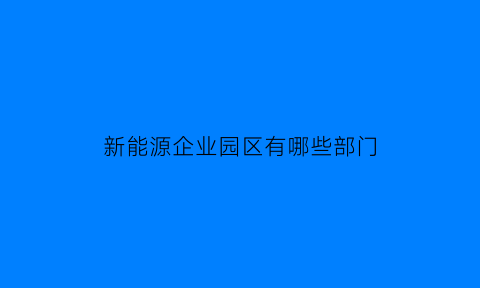 新能源企业园区有哪些部门(新能源公司有哪些部门)