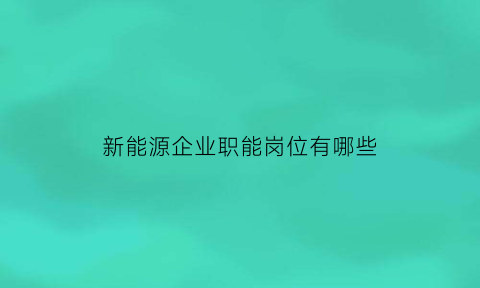 新能源企业职能岗位有哪些(新能源企业职能岗位有哪些工作)