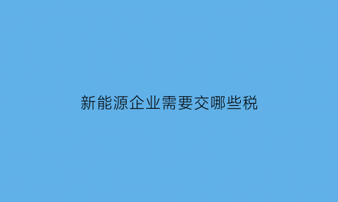 新能源企业需要交哪些税(新能源公司的税收优惠政策)