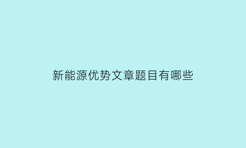 新能源优势文章题目有哪些(新能源优势文章题目有哪些好写)