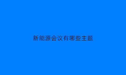 新能源会议有哪些主题(新能源会议纪要)