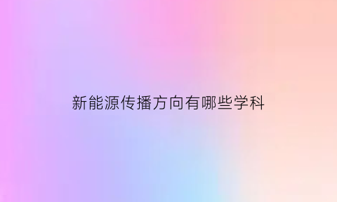 新能源传播方向有哪些学科(新能源专业方向有哪些)