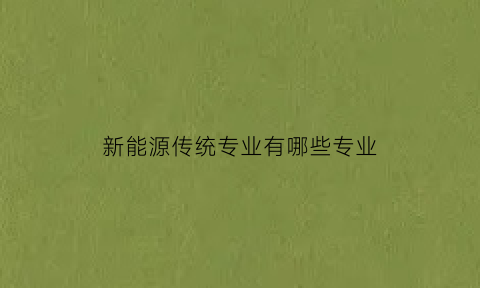 新能源传统专业有哪些专业(新能源专业概述)