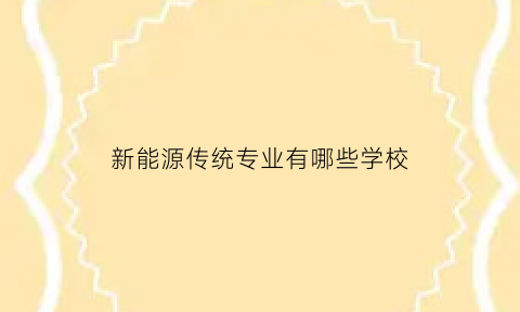 新能源传统专业有哪些学校(新能源的专业学校本科学校有哪些)