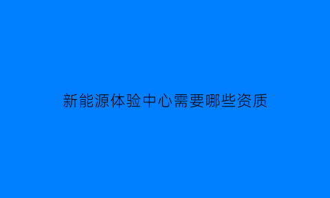 新能源体验中心需要哪些资质(新能源体验中心是什么)