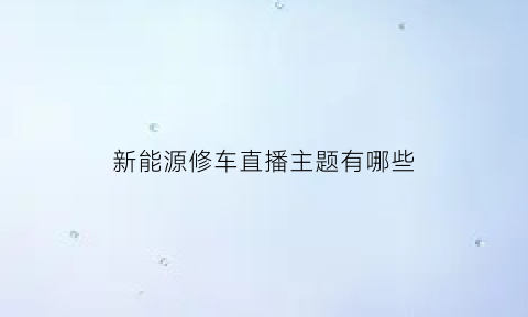 新能源修车直播主题有哪些(新能源修车直播主题有哪些名字)