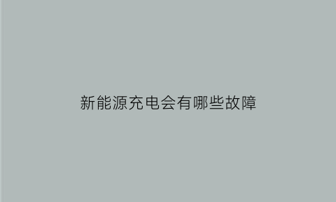 新能源充电会有哪些故障(新能源充电会有哪些故障呢)