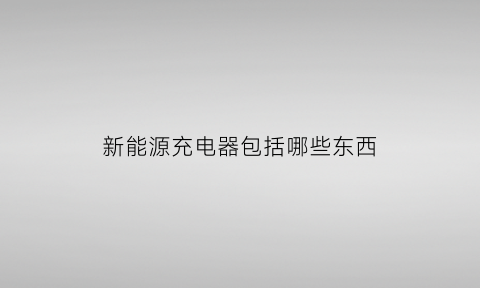 新能源充电器包括哪些东西(新能源充电器包括哪些东西呢)