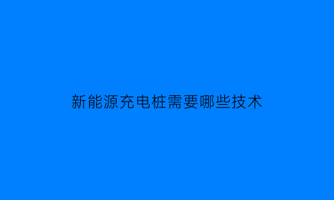 新能源充电桩需要哪些技术(新能源充电桩需要哪些技术要求)