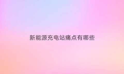 新能源充电站痛点有哪些