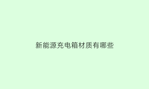 新能源充电箱材质有哪些(新能源充电箱材质有哪些要求)