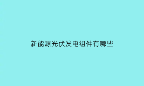 新能源光伏发电组件有哪些(光伏新能源是做什么的)