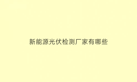 新能源光伏检测厂家有哪些(光伏检测设备上市公司)