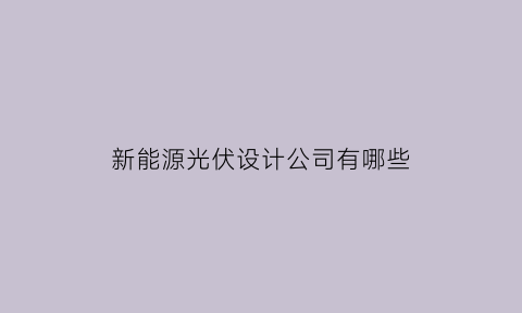 新能源光伏设计公司有哪些(新能源光伏设计公司有哪些部门)