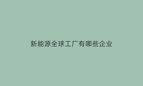 新能源全球工厂有哪些企业(2021全球新能源企业500强分析报告)