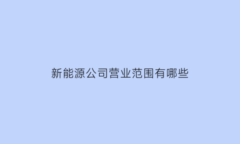 新能源公司营业范围有哪些