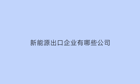 新能源出口企业有哪些公司(中国新能源汽车出口产品主要类型)