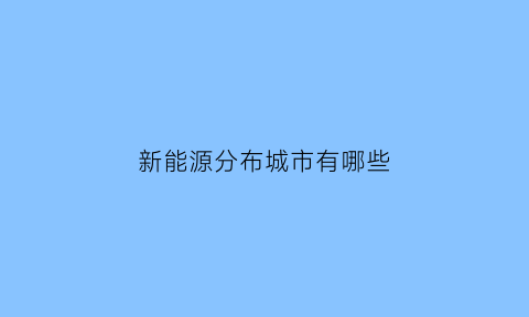 新能源分布城市有哪些(新能源的分布情况)