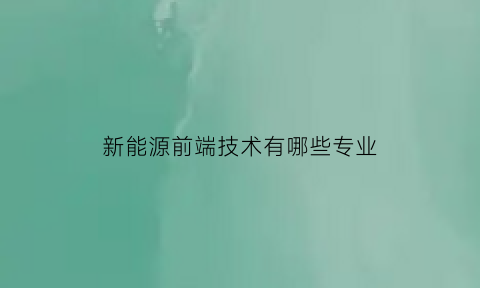 新能源前端技术有哪些专业(新能源前端技术有哪些专业学)