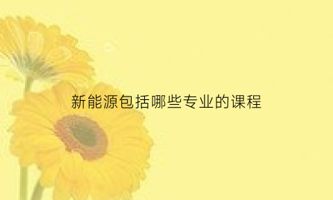 新能源包括哪些专业的课程(新能源专业包括什么)