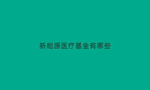 新能源医疗基金有哪些(新能源医疗基金有哪些股票)