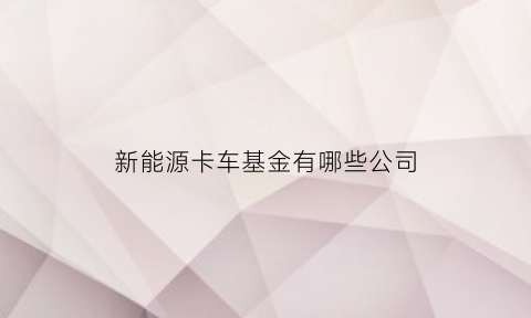 新能源卡车基金有哪些公司