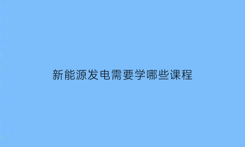 新能源发电需要学哪些课程(新能源发电技术课程)