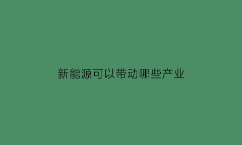 新能源可以带动哪些产业(新能源可以带动哪些产业发展)