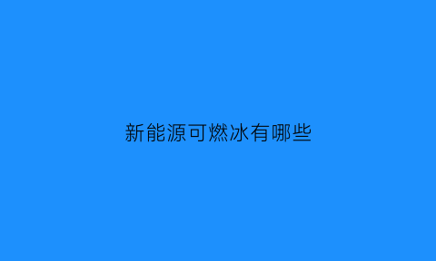 新能源可燃冰有哪些(可燃冰是洁净新能源吗)