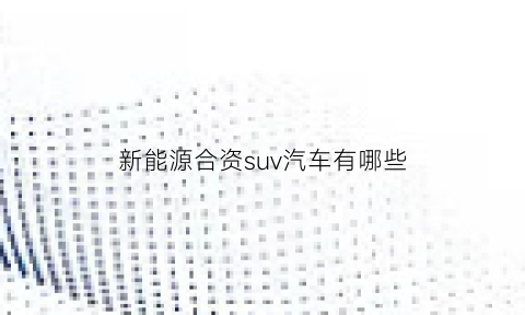 新能源合资suv汽车有哪些(新能源合资suv汽车有哪些品牌)