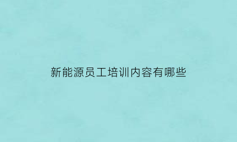 新能源员工培训内容有哪些(新能源员工入职培训考试题)