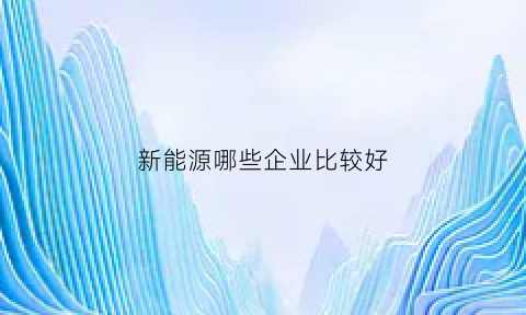 新能源哪些企业比较好(新能源哪些公司比较好)