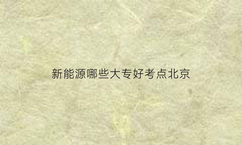 新能源哪些大专好考点北京(新能源专业大专学校哪所好)