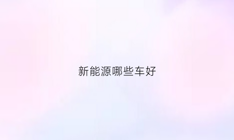 新能源哪些车好(新能源哪款车好)