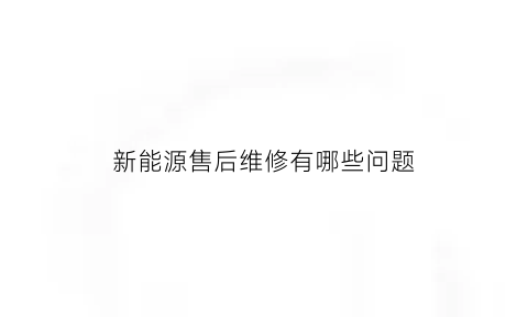 新能源售后维修有哪些问题(新能源售后服务是什么)