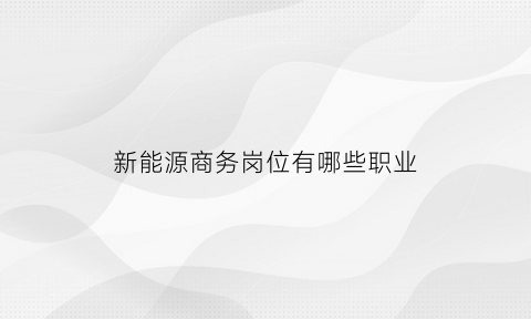 新能源商务岗位有哪些职业(新能源商务岗位有哪些职业类别)