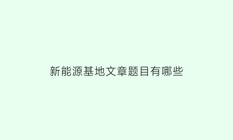 新能源基地文章题目有哪些(新能源基地文章题目有哪些内容)