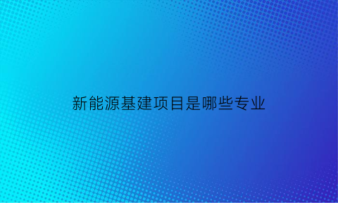 新能源基建项目是哪些专业