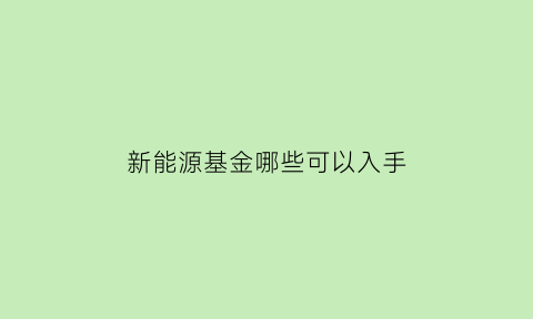 新能源基金哪些可以入手(新能源基金哪些可以入手的)