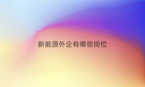 新能源外企有哪些岗位(新能源外企有哪些岗位招聘)