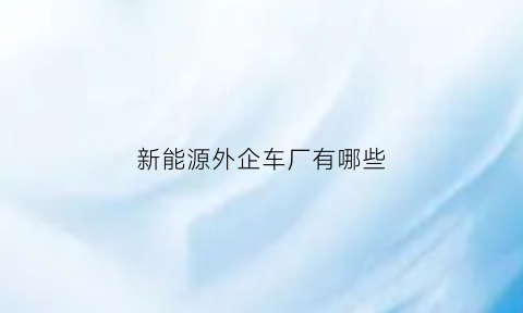 新能源外企车厂有哪些(新能源外贸公司)