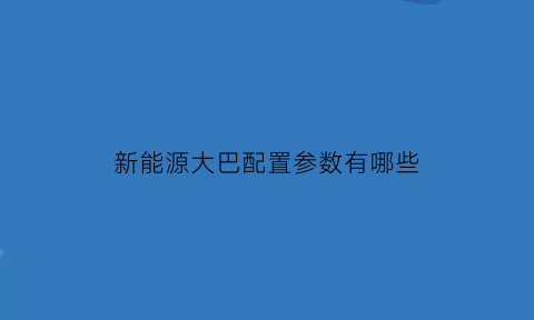 新能源大巴配置参数有哪些(新能源大巴能跑多少公里)