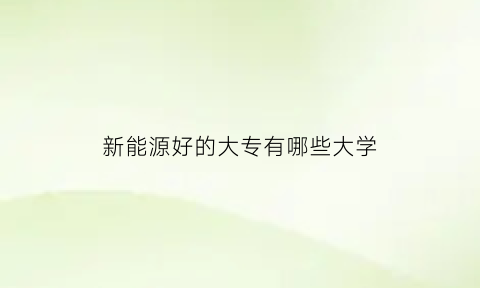 新能源好的大专有哪些大学(新能源专业学校专科哪所好)