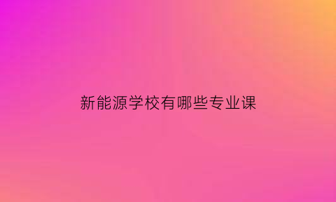 新能源学校有哪些专业课(新能源专业学费多少钱)