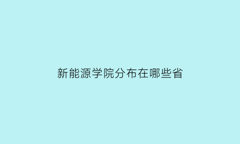 新能源学院分布在哪些省(新能源学院有哪些专业)