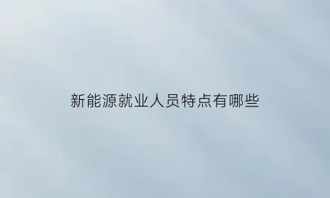 新能源就业人员特点有哪些