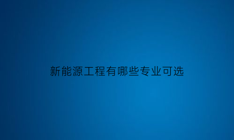 新能源工程有哪些专业可选(新能源工程是什么)