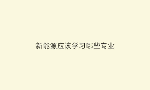 新能源应该学习哪些专业(新能源主要学什么)