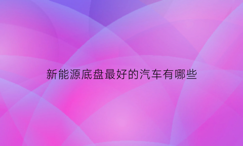 新能源底盘最好的汽车有哪些(新能源底盘最好的汽车有哪些型号)